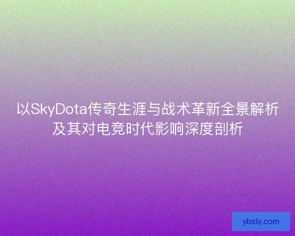 以SkyDota传奇生涯与战术革新全景解析及其对电竞时代影响深度剖析