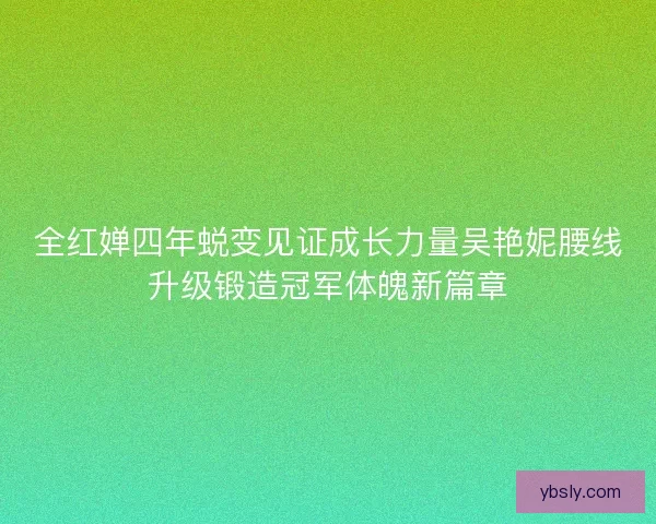 全红婵四年蜕变见证成长力量吴艳妮腰线升级锻造冠军体魄新篇章